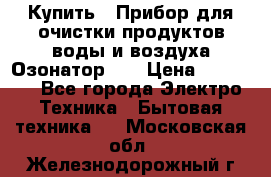 Купить : Прибор для очистки продуктов,воды и воздуха.Озонатор    › Цена ­ 25 500 - Все города Электро-Техника » Бытовая техника   . Московская обл.,Железнодорожный г.